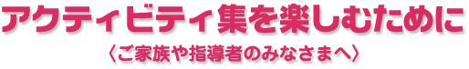 アクティビティ集を楽しむために〈ご家族や指導者のみなさまへ〉
